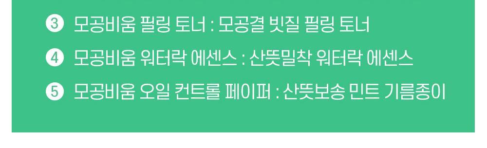 리얼베리어 모공비움 루틴 1 모공비움 파우더 워시 : 모공 청소기 파우더 워시 2 모공비움 클렌징 폼 : 묵은 각질 도둑 효소 클렌징 폼 3 모공비움 필링 토너 : 모경결 빗질 필링 토너 4 모공비움 워터락 에센스 : 산뜻밀착 워터락 에센스 5 모공비움 오일 컨트롤 페이퍼 : 산뜻보송 민트 기름종이