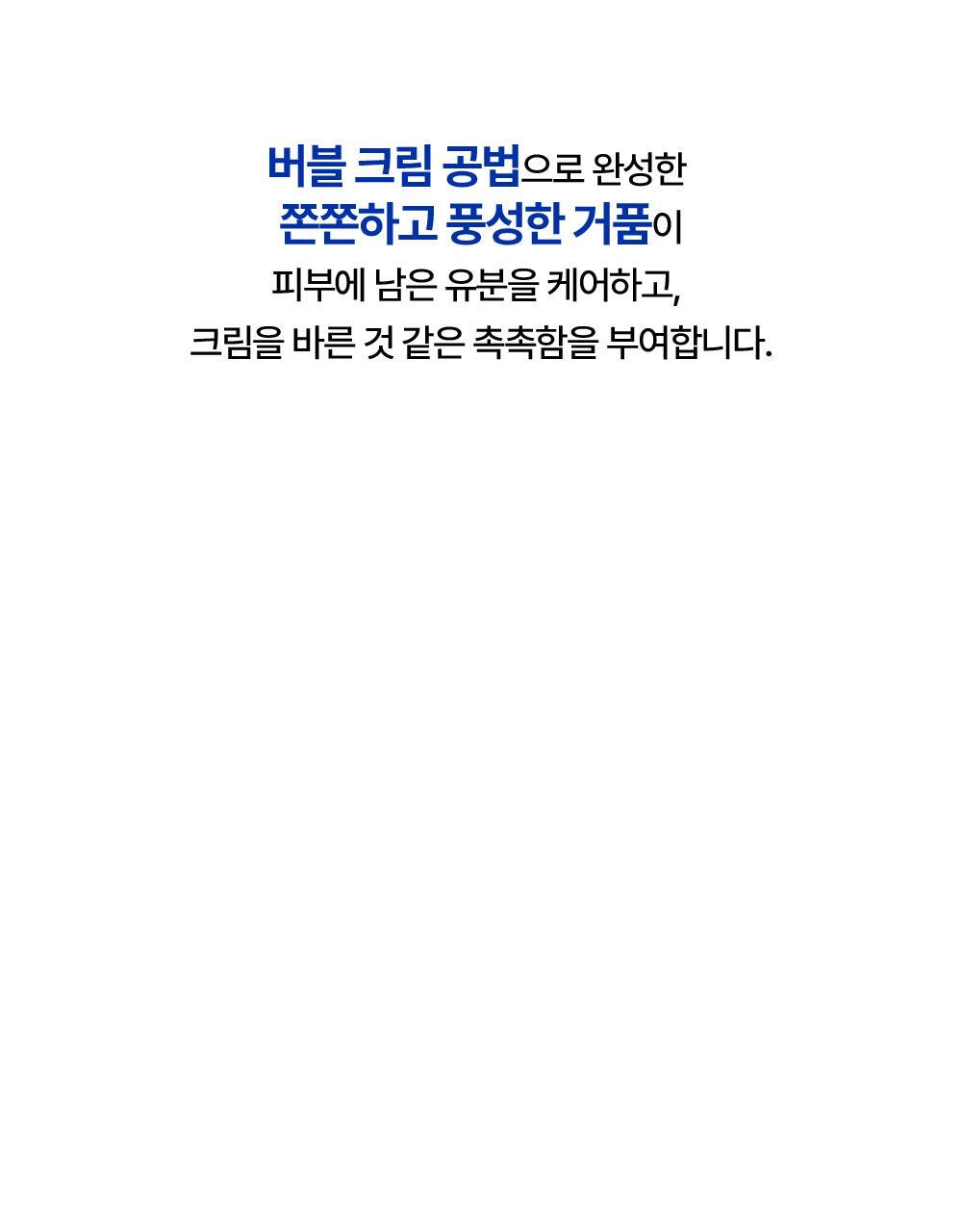버블 크림 공법으로 완성한 쫀쫀하고 풍성한 거품이 피부에 남은 유분을 케어하고, 크림을 바른 것 같은 촉촉함을 부여합니다.